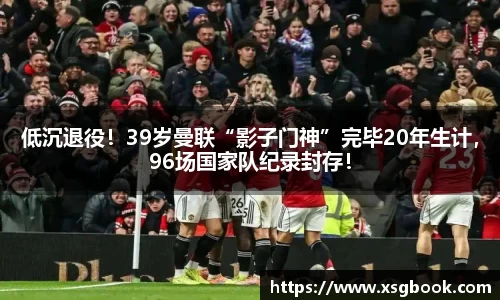 低沉退役！39岁曼联“影子门神”完毕20年生计，96场国家队纪录封存！